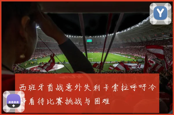 西班牙首战意外失利卡索拉呼吁冷静看待比赛挑战与困难