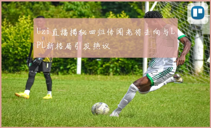Uzi直播揭秘回归传闻老将去向与LPL新格局引发热议