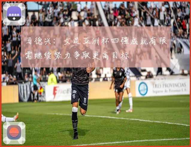 马德兴：女足亚洲杯四强成就有限需继续努力争取更高目标