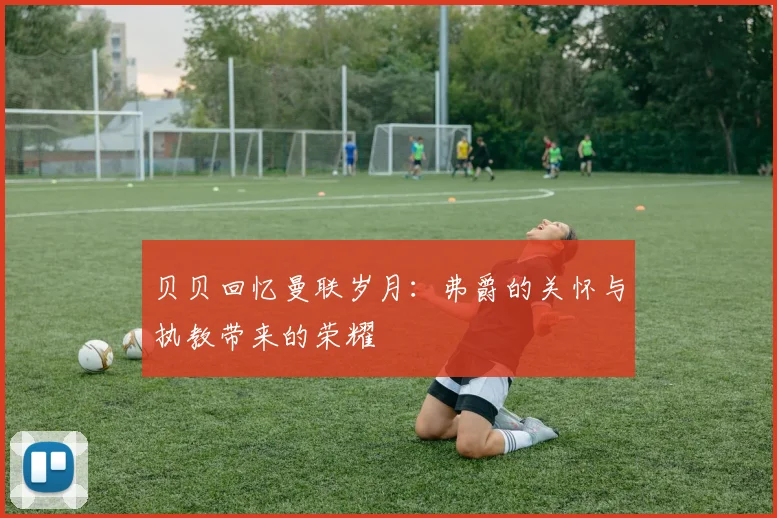 贝贝回忆曼联岁月：弗爵的关怀与执教带来的荣耀
