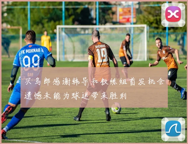买乌郎感谢韩导和教练组首发机会遗憾未能为球迷带来胜利