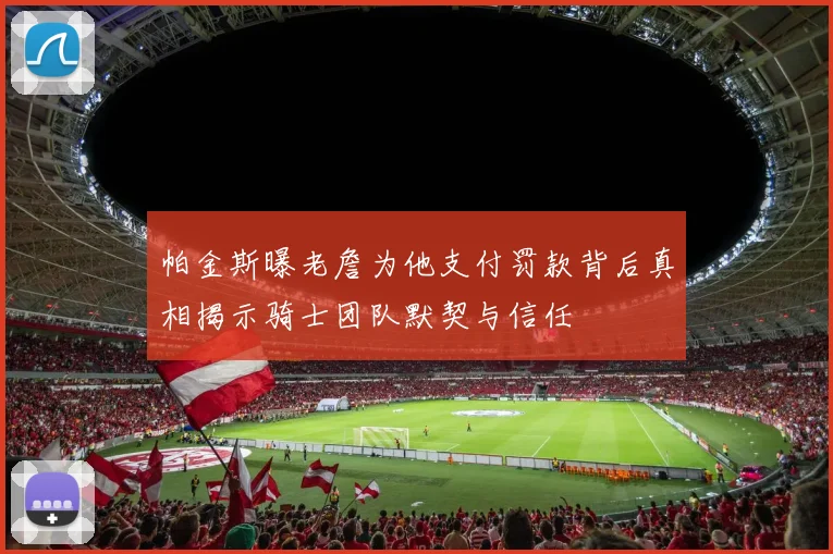 帕金斯曝老詹为他支付罚款背后真相揭示骑士团队默契与信任