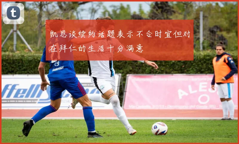 凯恩谈续约话题表示不合时宜但对在拜仁的生活十分满意