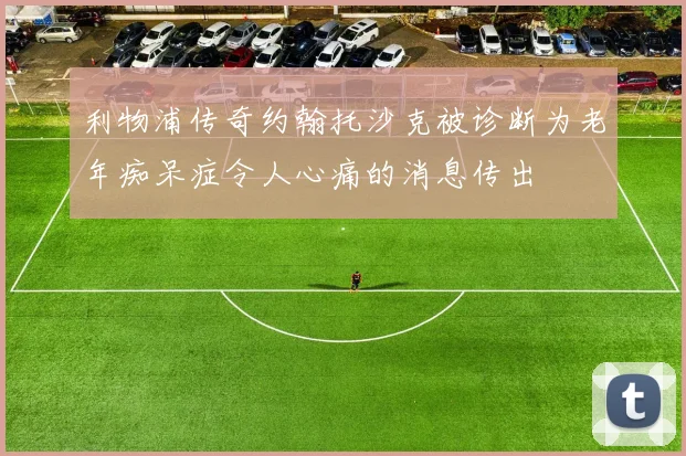 利物浦传奇约翰托沙克被诊断为老年痴呆症令人心痛的消息传出