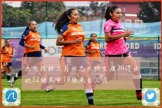 杰伦格林三月状态火热生涯30得分达52场其中19场来自三月