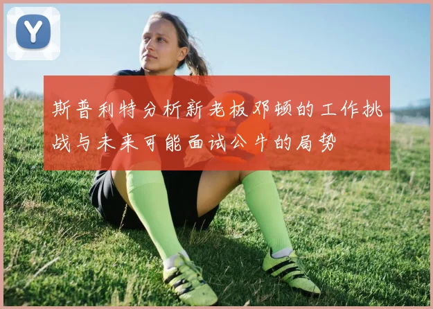 斯普利特分析新老板邓顿的工作挑战与未来可能面试公牛的局势
