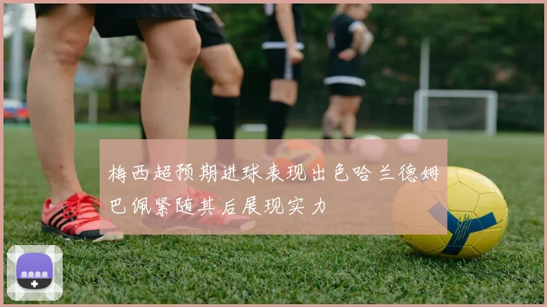 梅西超预期进球表现出色哈兰德姆巴佩紧随其后展现实力
