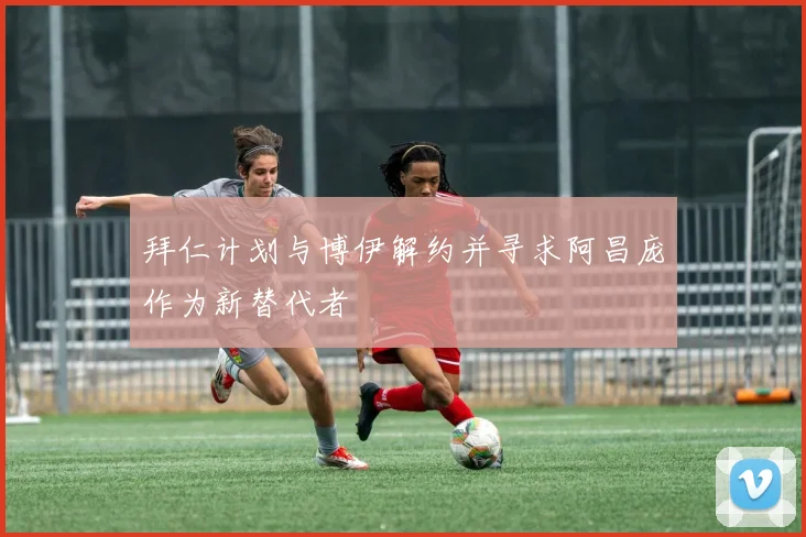 拜仁计划与博伊解约并寻求阿昌庞作为新替代者