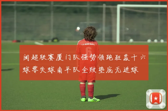 闽超联赛厦门队强势领跑狂轰十六球零失球南平队全败垫底无进球