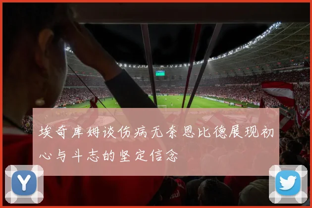 埃奇库姆谈伤病无奈恩比德展现初心与斗志的坚定信念