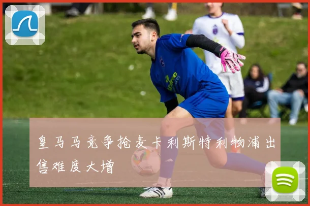 皇马马竞争抢麦卡利斯特利物浦出售难度大增