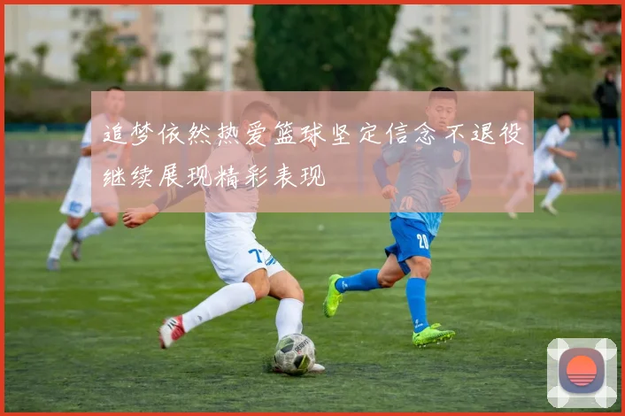 追梦依然热爱篮球坚定信念不退役继续展现精彩表现